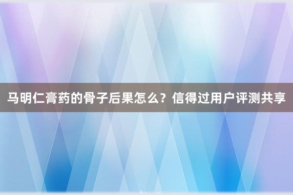 马明仁膏药的骨子后果怎么？信得过用户评测共享