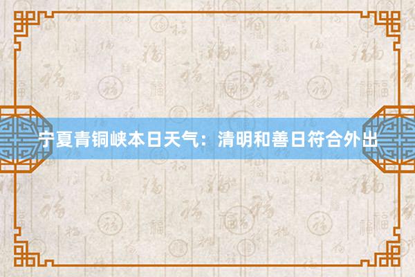 宁夏青铜峡本日天气：清明和善日符合外出