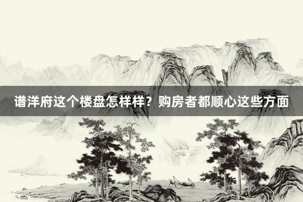 谱洋府这个楼盘怎样样？购房者都顺心这些方面
