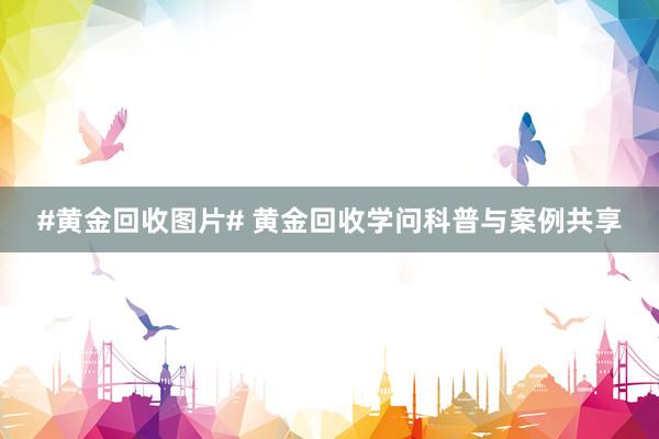 #黄金回收图片# 黄金回收学问科普与案例共享