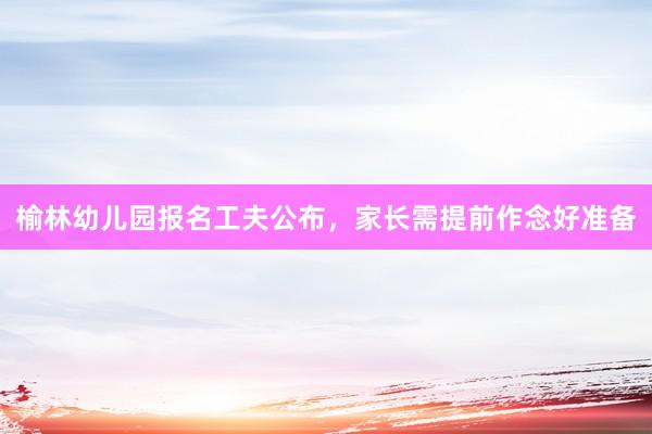 榆林幼儿园报名工夫公布，家长需提前作念好准备
