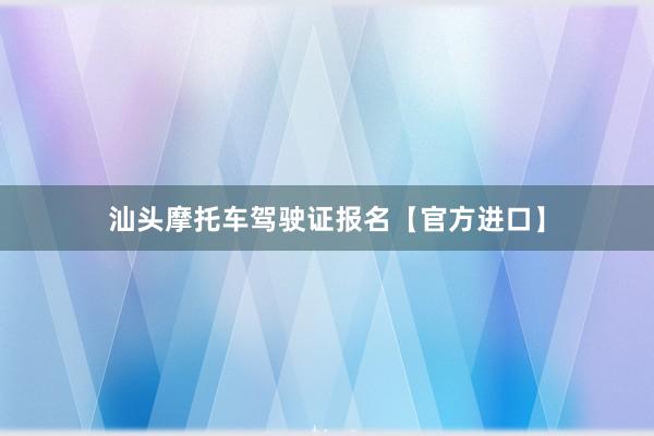 汕头摩托车驾驶证报名【官方进口】