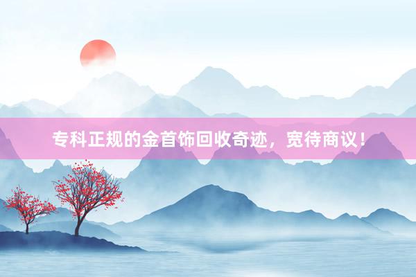 专科正规的金首饰回收奇迹，宽待商议！