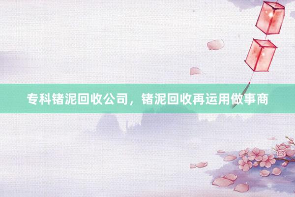 专科锗泥回收公司，锗泥回收再运用做事商